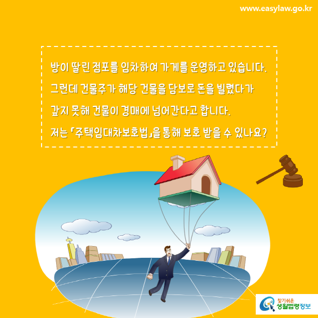 www.easylaw.go.kr 방이 딸린 점포를 임차하여 가게를 운영하고 있습니다. 그런데 건물주가 해당 건물을 담보로 돈을 빌렸다가 갚지 못해 건물이 경매에 넘어간다고 합니다. 저는 「주택임대차보호법」을 통해 보호 받을 수 있나요? 찾기쉬운 생활법령정보